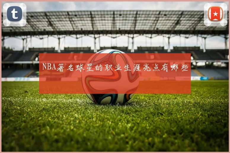 NBA著名球星的职业生涯亮点有哪些