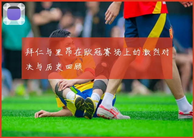 拜仁与里昂在欧冠赛场上的激烈对决与历史回顾