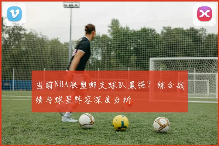 当前NBA联盟哪支球队最强？综合战绩与球星阵容深度分析